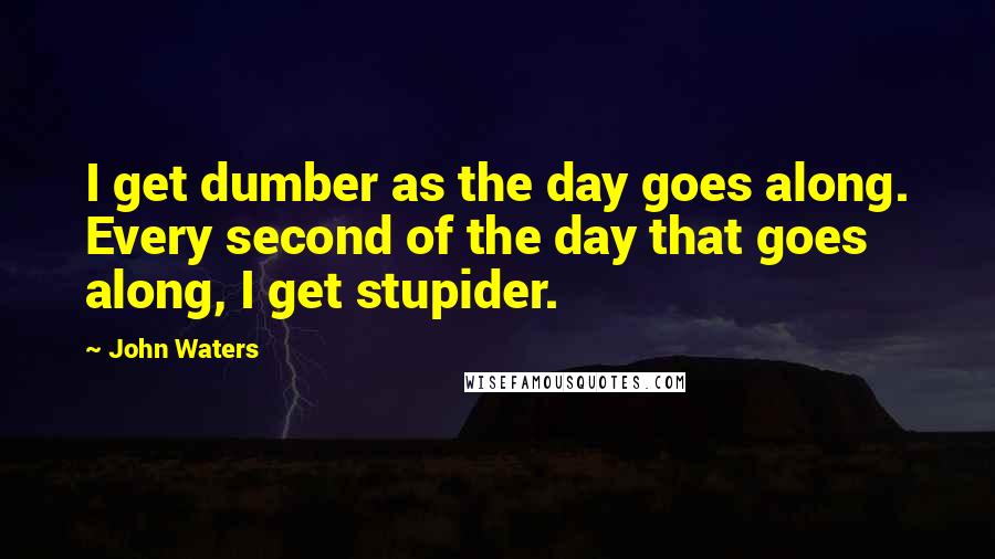 John Waters Quotes: I get dumber as the day goes along. Every second of the day that goes along, I get stupider.