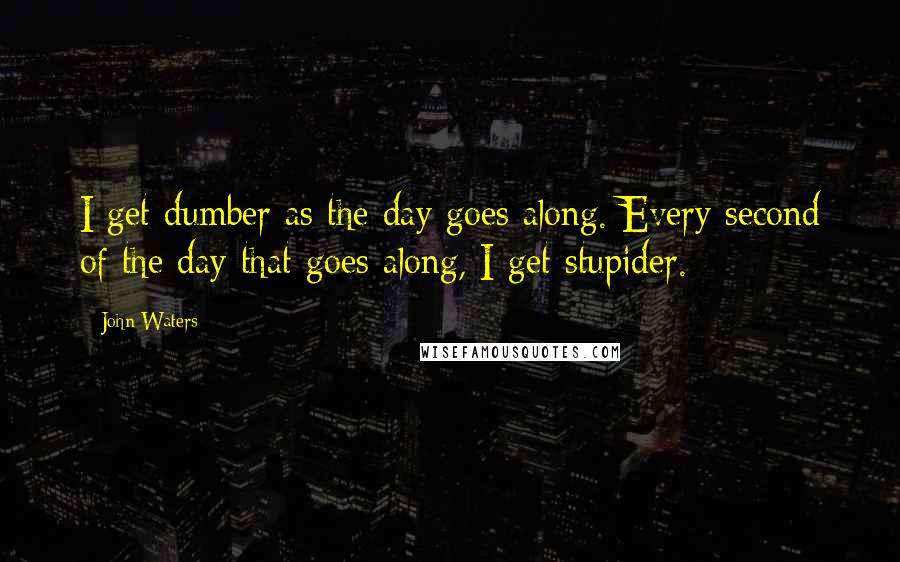 John Waters Quotes: I get dumber as the day goes along. Every second of the day that goes along, I get stupider.