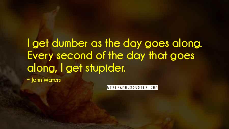 John Waters Quotes: I get dumber as the day goes along. Every second of the day that goes along, I get stupider.