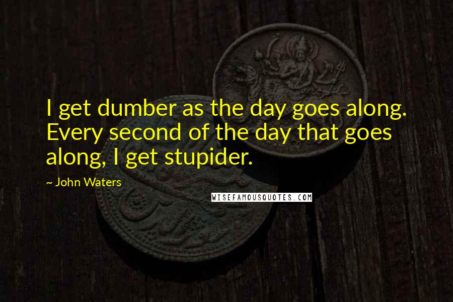 John Waters Quotes: I get dumber as the day goes along. Every second of the day that goes along, I get stupider.