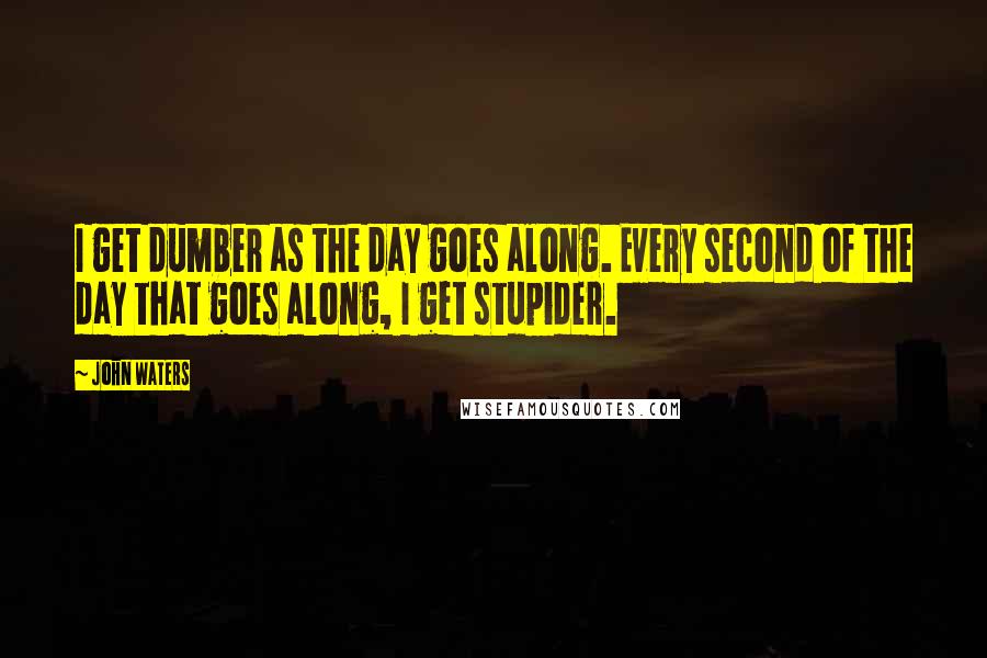 John Waters Quotes: I get dumber as the day goes along. Every second of the day that goes along, I get stupider.