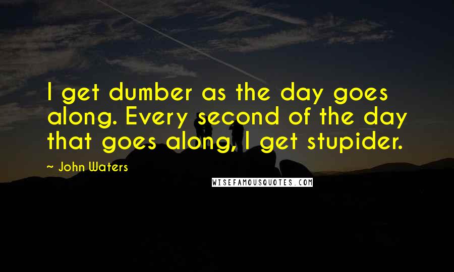 John Waters Quotes: I get dumber as the day goes along. Every second of the day that goes along, I get stupider.