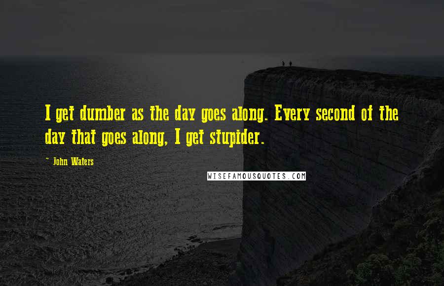 John Waters Quotes: I get dumber as the day goes along. Every second of the day that goes along, I get stupider.