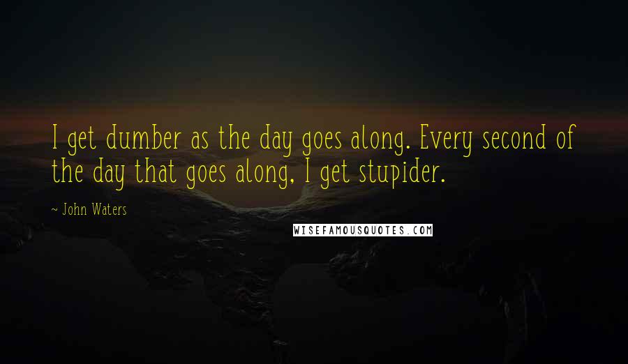 John Waters Quotes: I get dumber as the day goes along. Every second of the day that goes along, I get stupider.