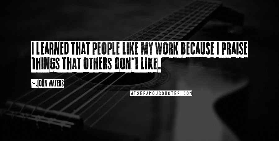 John Waters Quotes: I learned that people like my work because I praise things that others don't like.