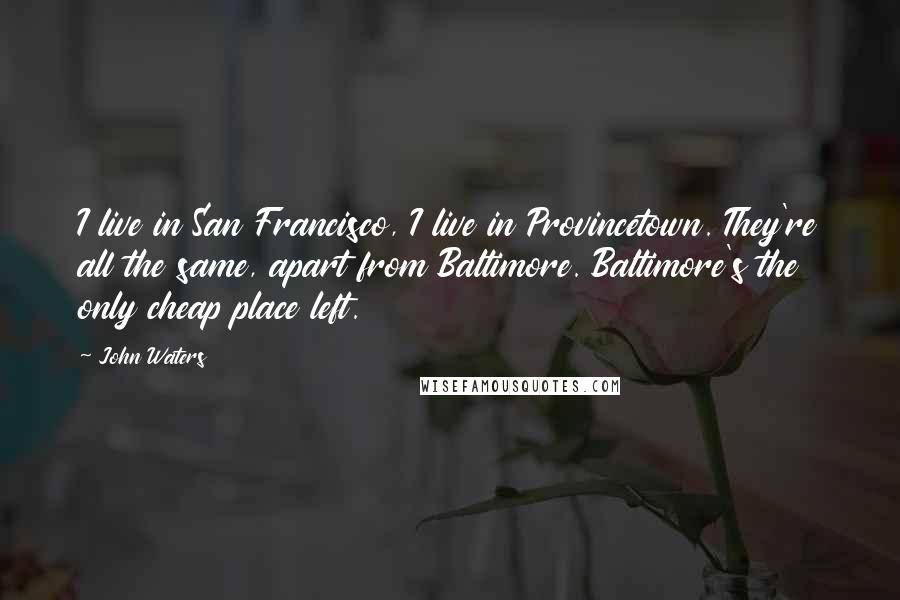 John Waters Quotes: I live in San Francisco, I live in Provincetown. They're all the same, apart from Baltimore. Baltimore's the only cheap place left.