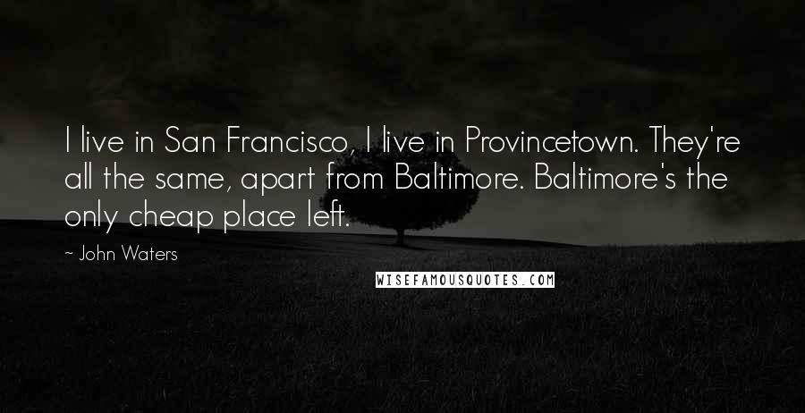 John Waters Quotes: I live in San Francisco, I live in Provincetown. They're all the same, apart from Baltimore. Baltimore's the only cheap place left.