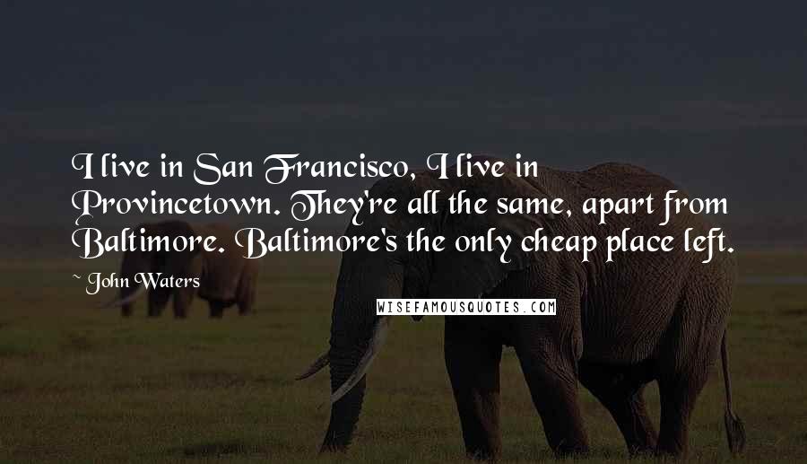 John Waters Quotes: I live in San Francisco, I live in Provincetown. They're all the same, apart from Baltimore. Baltimore's the only cheap place left.