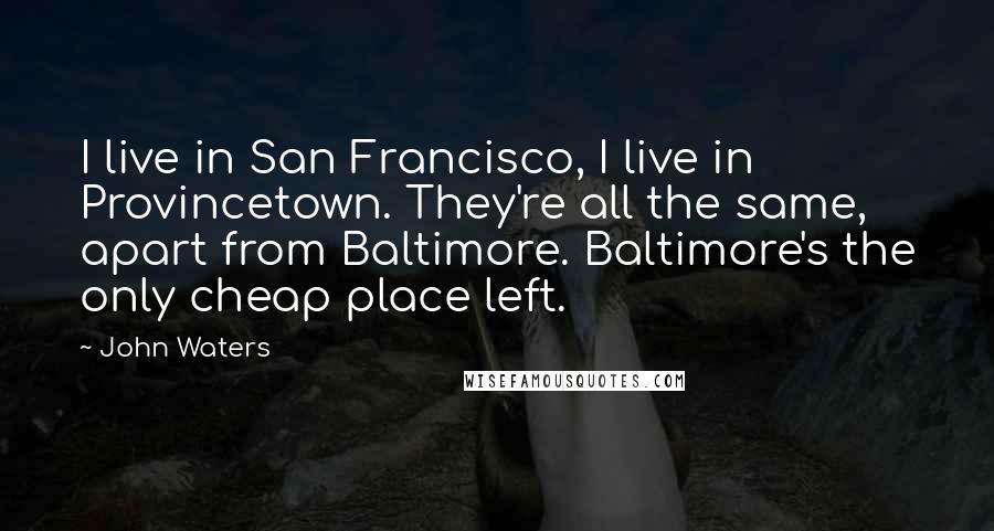 John Waters Quotes: I live in San Francisco, I live in Provincetown. They're all the same, apart from Baltimore. Baltimore's the only cheap place left.