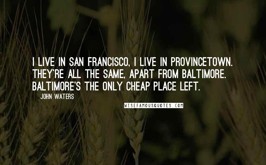 John Waters Quotes: I live in San Francisco, I live in Provincetown. They're all the same, apart from Baltimore. Baltimore's the only cheap place left.