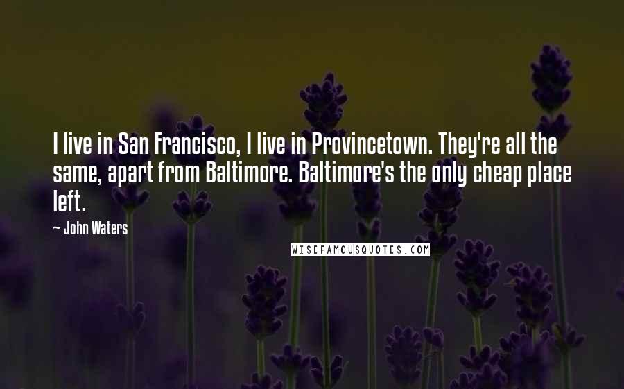 John Waters Quotes: I live in San Francisco, I live in Provincetown. They're all the same, apart from Baltimore. Baltimore's the only cheap place left.