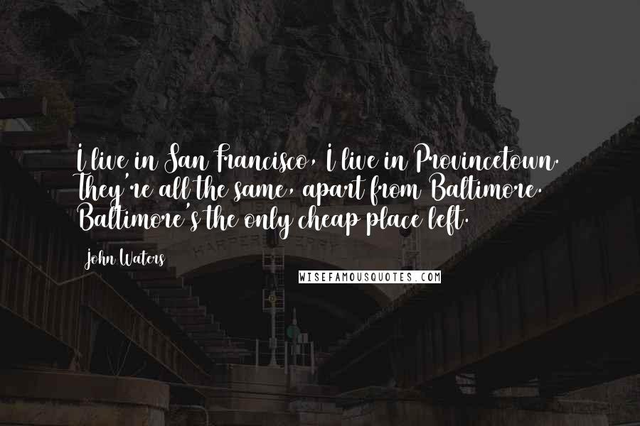 John Waters Quotes: I live in San Francisco, I live in Provincetown. They're all the same, apart from Baltimore. Baltimore's the only cheap place left.