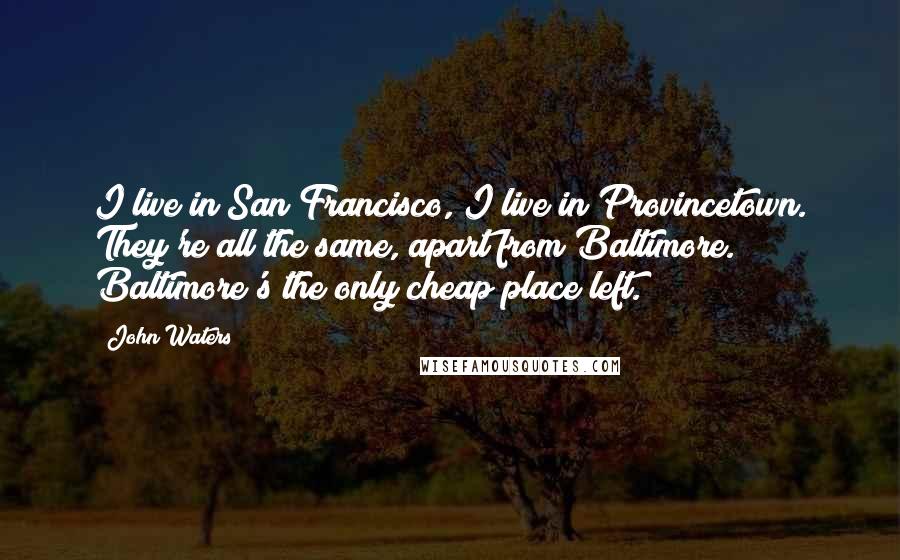 John Waters Quotes: I live in San Francisco, I live in Provincetown. They're all the same, apart from Baltimore. Baltimore's the only cheap place left.