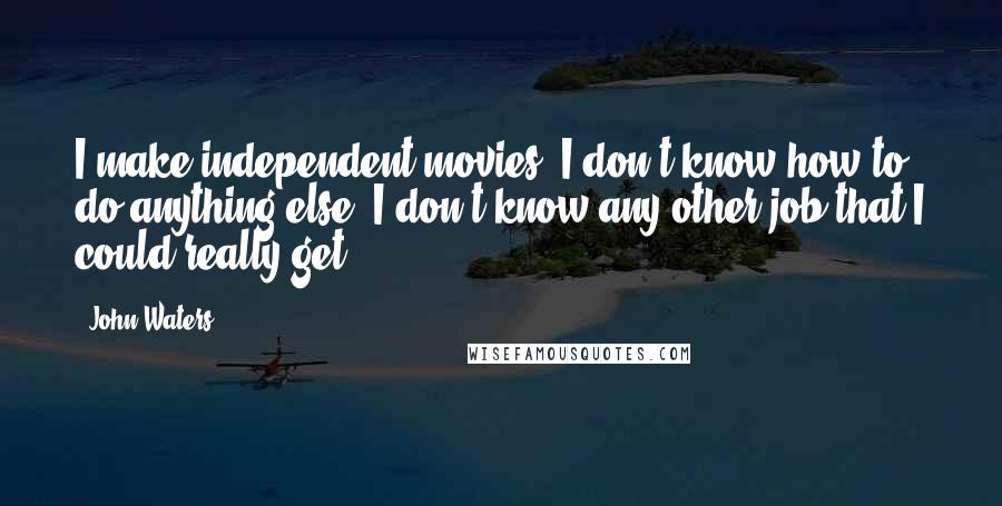 John Waters Quotes: I make independent movies. I don't know how to do anything else. I don't know any other job that I could really get.