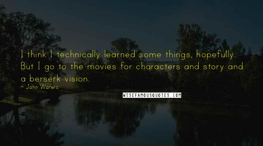 John Waters Quotes: I think I technically learned some things, hopefully. But I go to the movies for characters and story and a berserk vision.