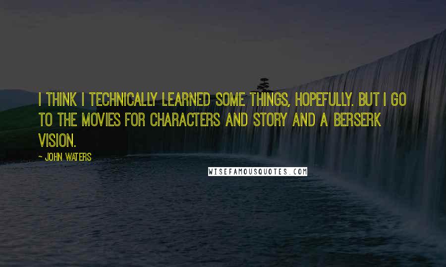 John Waters Quotes: I think I technically learned some things, hopefully. But I go to the movies for characters and story and a berserk vision.