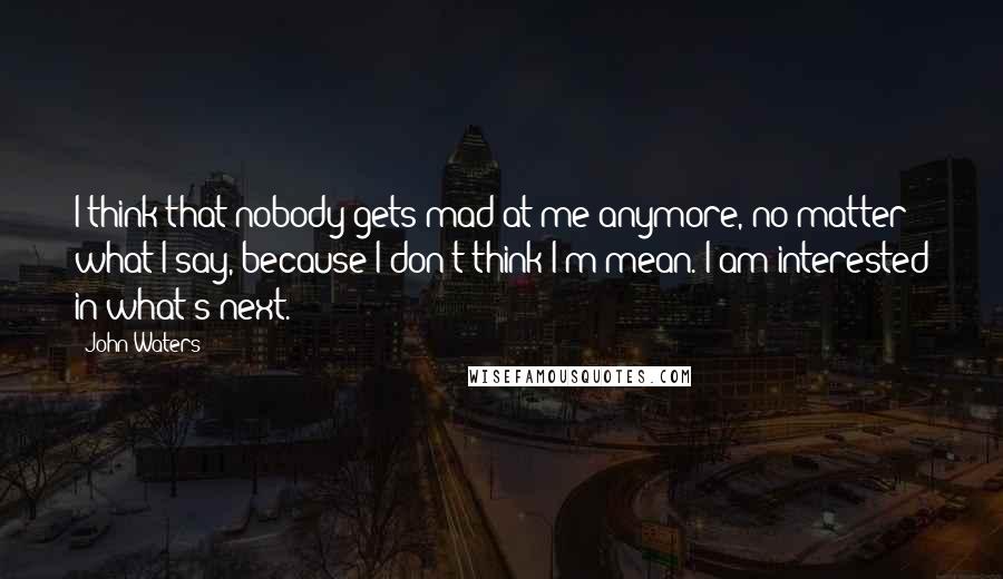 John Waters Quotes: I think that nobody gets mad at me anymore, no matter what I say, because I don't think I'm mean. I am interested in what's next.