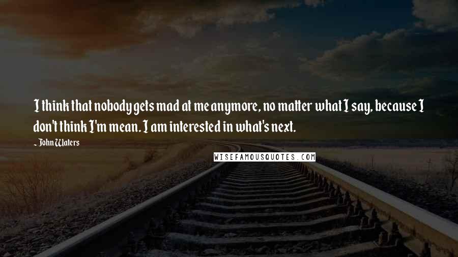 John Waters Quotes: I think that nobody gets mad at me anymore, no matter what I say, because I don't think I'm mean. I am interested in what's next.