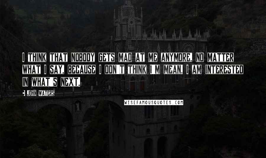 John Waters Quotes: I think that nobody gets mad at me anymore, no matter what I say, because I don't think I'm mean. I am interested in what's next.