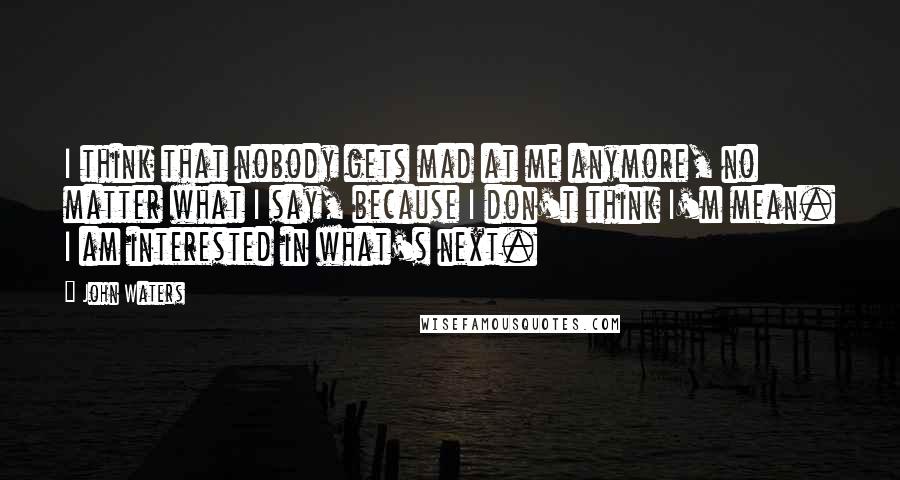 John Waters Quotes: I think that nobody gets mad at me anymore, no matter what I say, because I don't think I'm mean. I am interested in what's next.