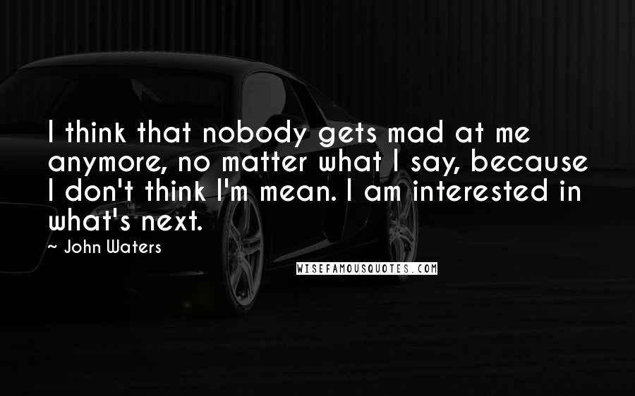 John Waters Quotes: I think that nobody gets mad at me anymore, no matter what I say, because I don't think I'm mean. I am interested in what's next.