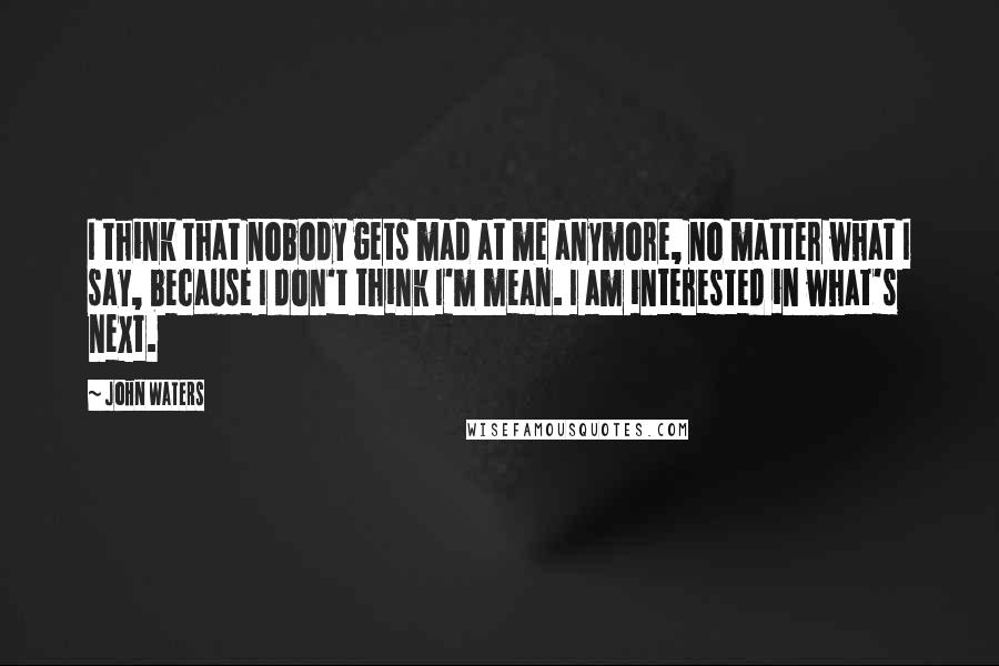 John Waters Quotes: I think that nobody gets mad at me anymore, no matter what I say, because I don't think I'm mean. I am interested in what's next.