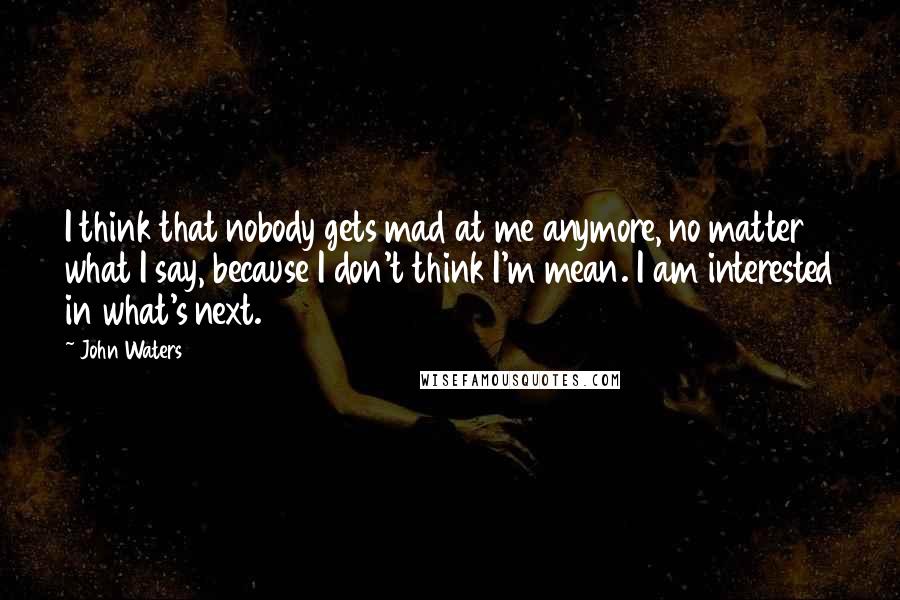 John Waters Quotes: I think that nobody gets mad at me anymore, no matter what I say, because I don't think I'm mean. I am interested in what's next.