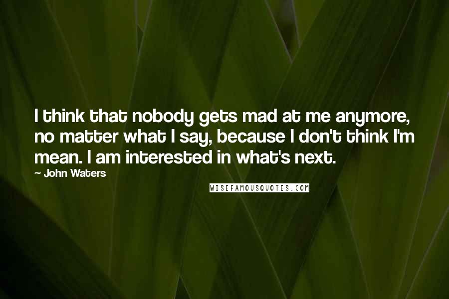 John Waters Quotes: I think that nobody gets mad at me anymore, no matter what I say, because I don't think I'm mean. I am interested in what's next.