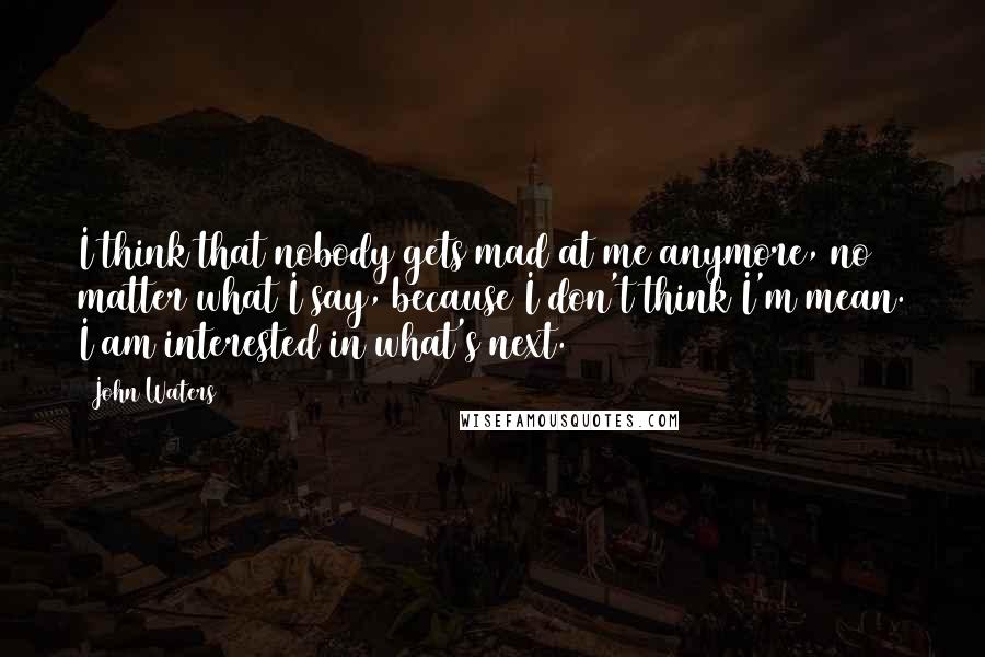 John Waters Quotes: I think that nobody gets mad at me anymore, no matter what I say, because I don't think I'm mean. I am interested in what's next.