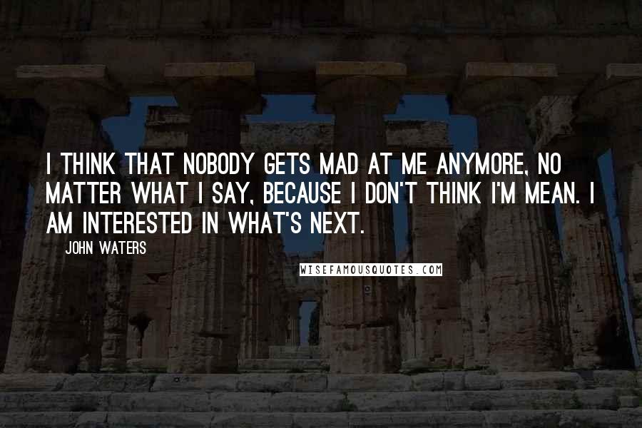 John Waters Quotes: I think that nobody gets mad at me anymore, no matter what I say, because I don't think I'm mean. I am interested in what's next.