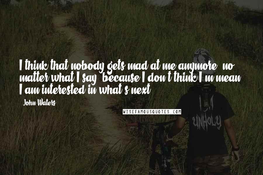 John Waters Quotes: I think that nobody gets mad at me anymore, no matter what I say, because I don't think I'm mean. I am interested in what's next.