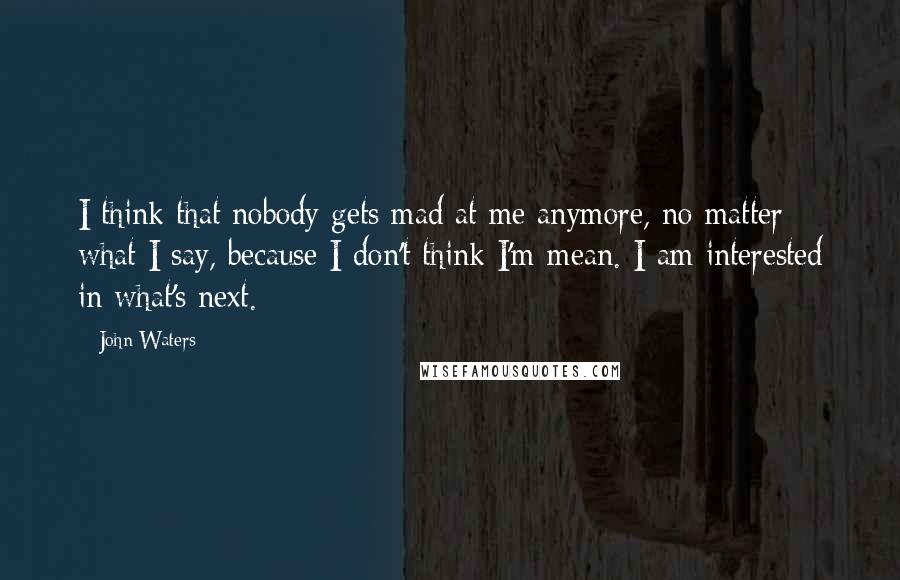 John Waters Quotes: I think that nobody gets mad at me anymore, no matter what I say, because I don't think I'm mean. I am interested in what's next.