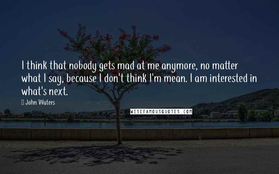 John Waters Quotes: I think that nobody gets mad at me anymore, no matter what I say, because I don't think I'm mean. I am interested in what's next.