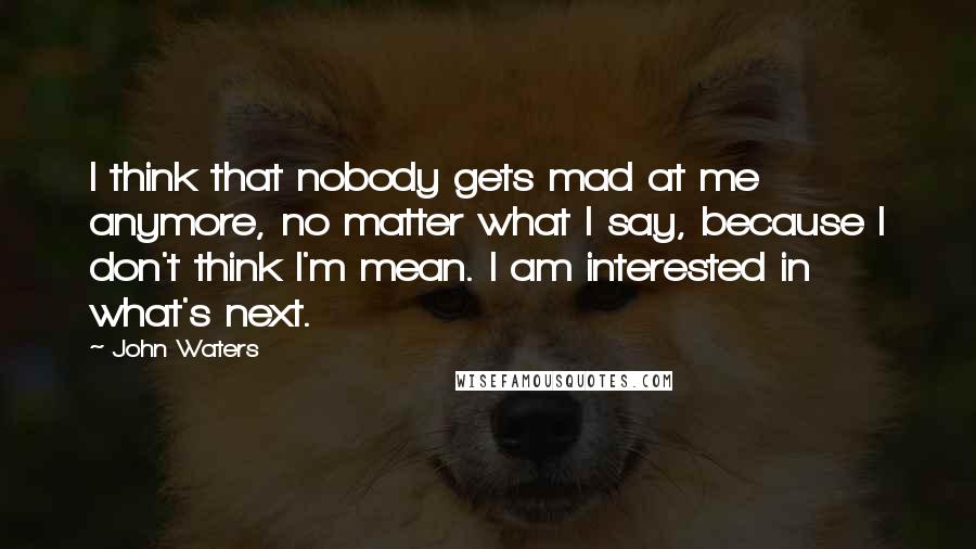 John Waters Quotes: I think that nobody gets mad at me anymore, no matter what I say, because I don't think I'm mean. I am interested in what's next.