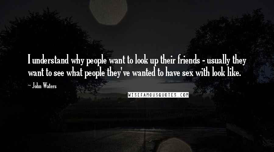 John Waters Quotes: I understand why people want to look up their friends - usually they want to see what people they've wanted to have sex with look like.