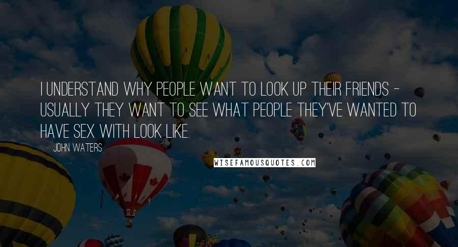 John Waters Quotes: I understand why people want to look up their friends - usually they want to see what people they've wanted to have sex with look like.