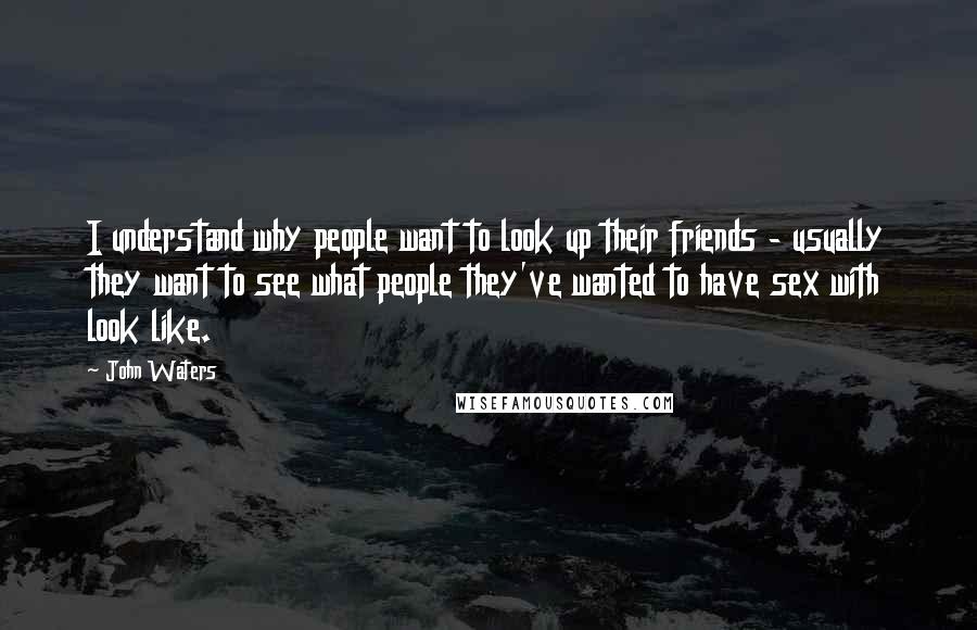 John Waters Quotes: I understand why people want to look up their friends - usually they want to see what people they've wanted to have sex with look like.