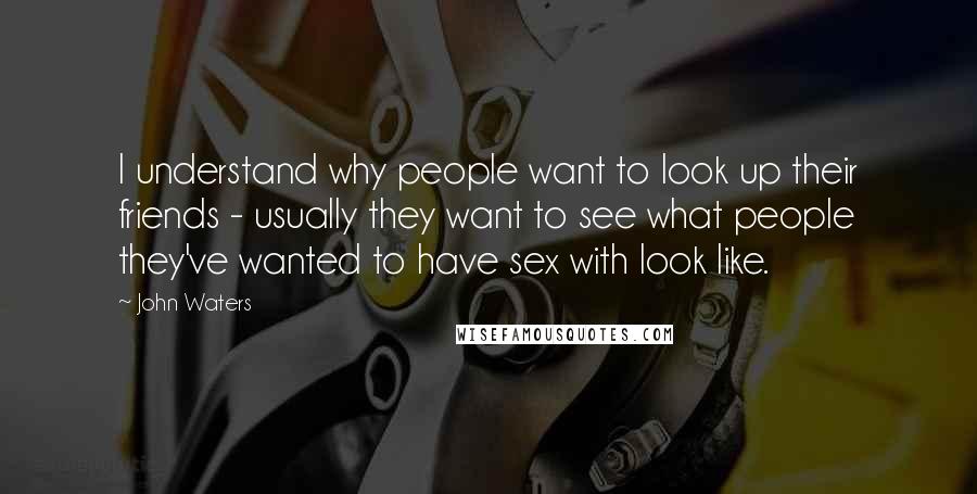 John Waters Quotes: I understand why people want to look up their friends - usually they want to see what people they've wanted to have sex with look like.