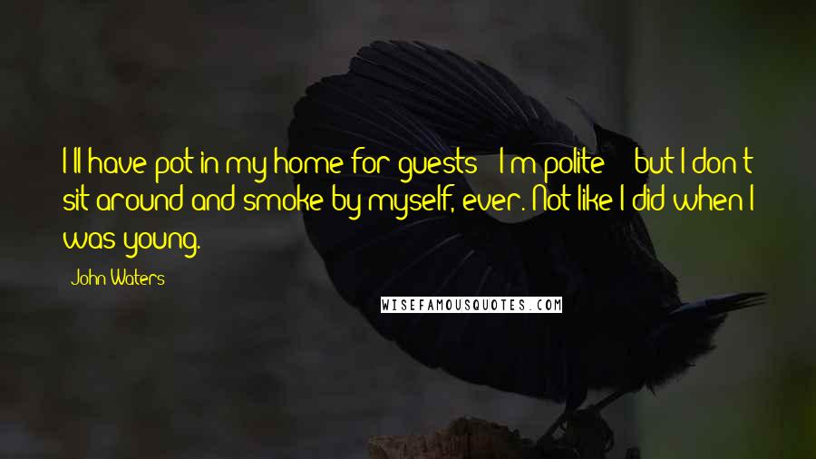 John Waters Quotes: I'll have pot in my home for guests - I'm polite! - but I don't sit around and smoke by myself, ever. Not like I did when I was young.