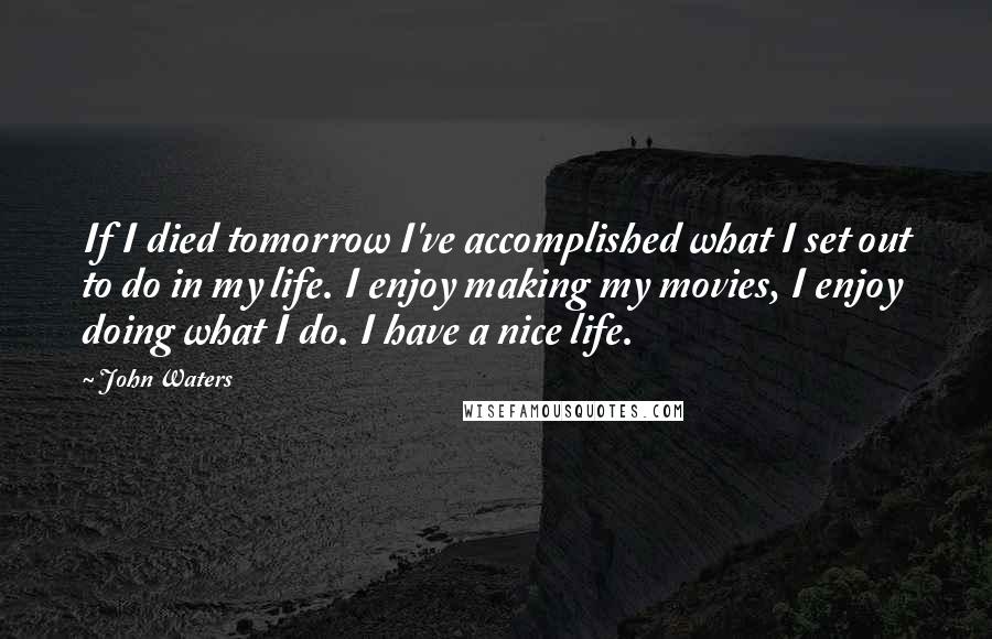 John Waters Quotes: If I died tomorrow I've accomplished what I set out to do in my life. I enjoy making my movies, I enjoy doing what I do. I have a nice life.