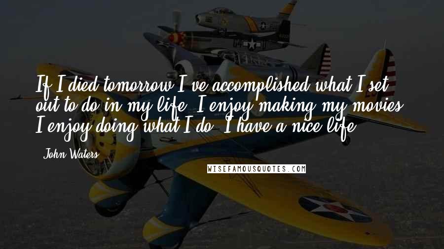 John Waters Quotes: If I died tomorrow I've accomplished what I set out to do in my life. I enjoy making my movies, I enjoy doing what I do. I have a nice life.