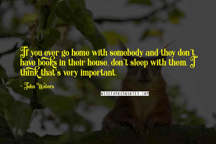 John Waters Quotes: If you ever go home with somebody and they don't have books in their house, don't sleep with them. I think that's very important.