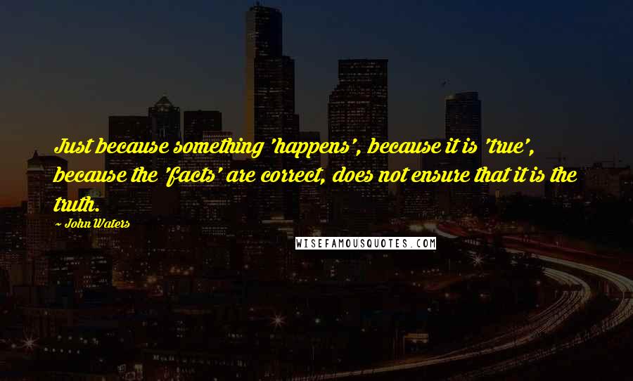 John Waters Quotes: Just because something 'happens', because it is 'true', because the 'facts' are correct, does not ensure that it is the truth.