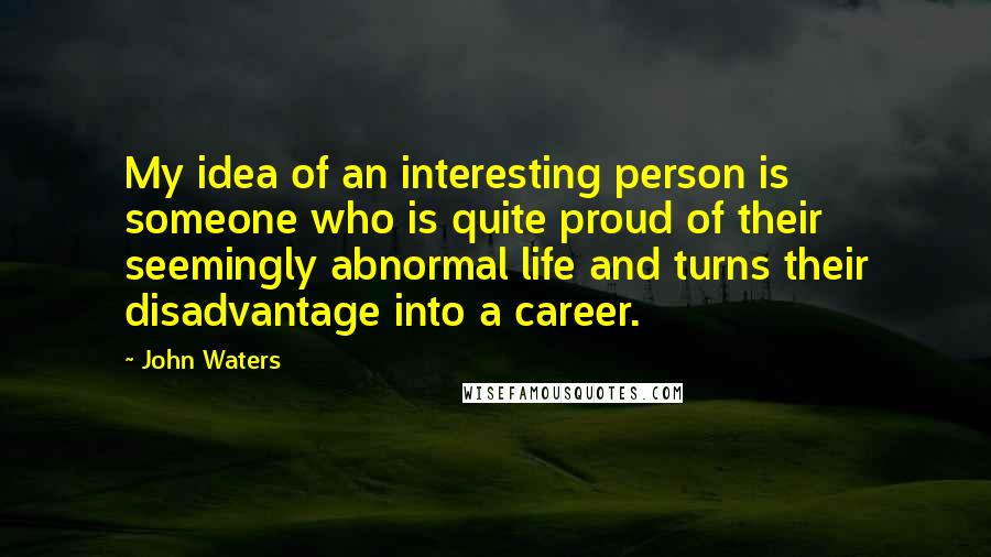 John Waters Quotes: My idea of an interesting person is someone who is quite proud of their seemingly abnormal life and turns their disadvantage into a career.