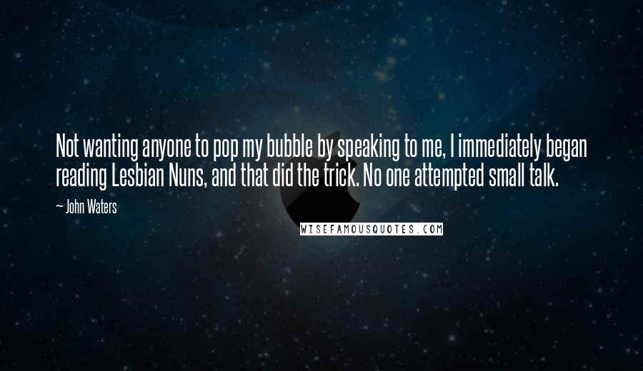 John Waters Quotes: Not wanting anyone to pop my bubble by speaking to me, I immediately began reading Lesbian Nuns, and that did the trick. No one attempted small talk.