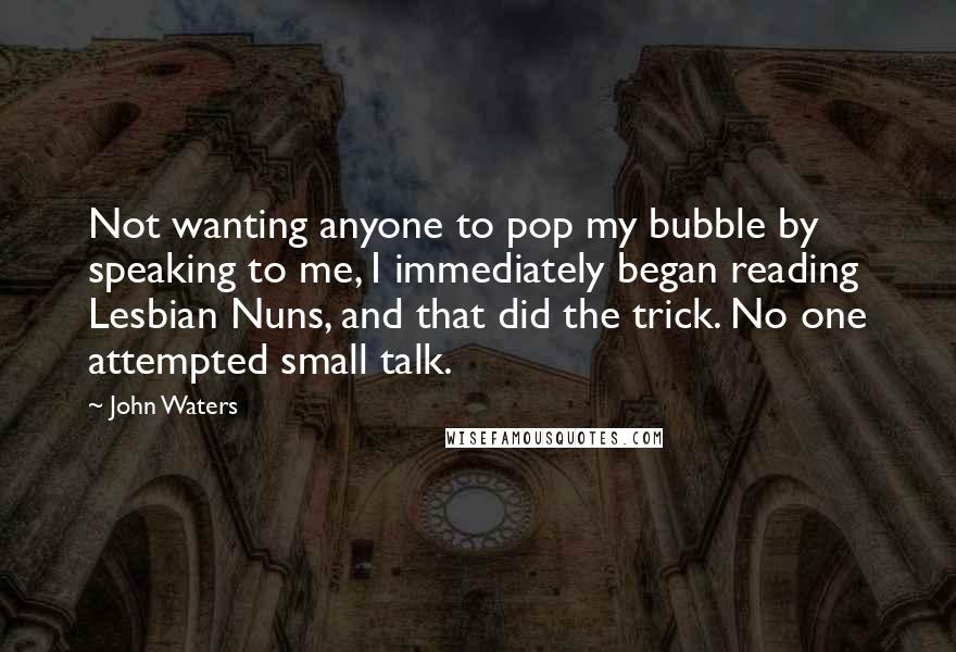 John Waters Quotes: Not wanting anyone to pop my bubble by speaking to me, I immediately began reading Lesbian Nuns, and that did the trick. No one attempted small talk.