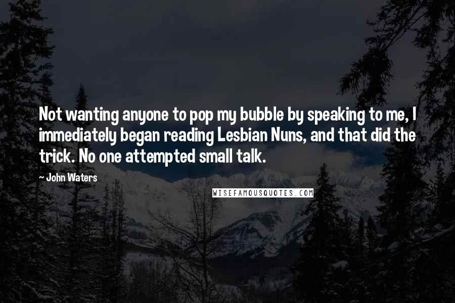 John Waters Quotes: Not wanting anyone to pop my bubble by speaking to me, I immediately began reading Lesbian Nuns, and that did the trick. No one attempted small talk.