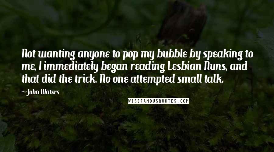 John Waters Quotes: Not wanting anyone to pop my bubble by speaking to me, I immediately began reading Lesbian Nuns, and that did the trick. No one attempted small talk.