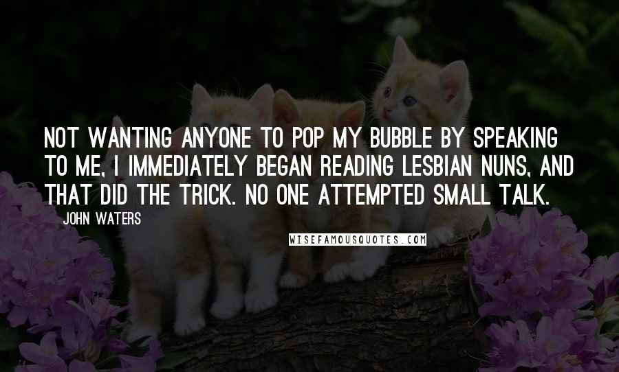 John Waters Quotes: Not wanting anyone to pop my bubble by speaking to me, I immediately began reading Lesbian Nuns, and that did the trick. No one attempted small talk.
