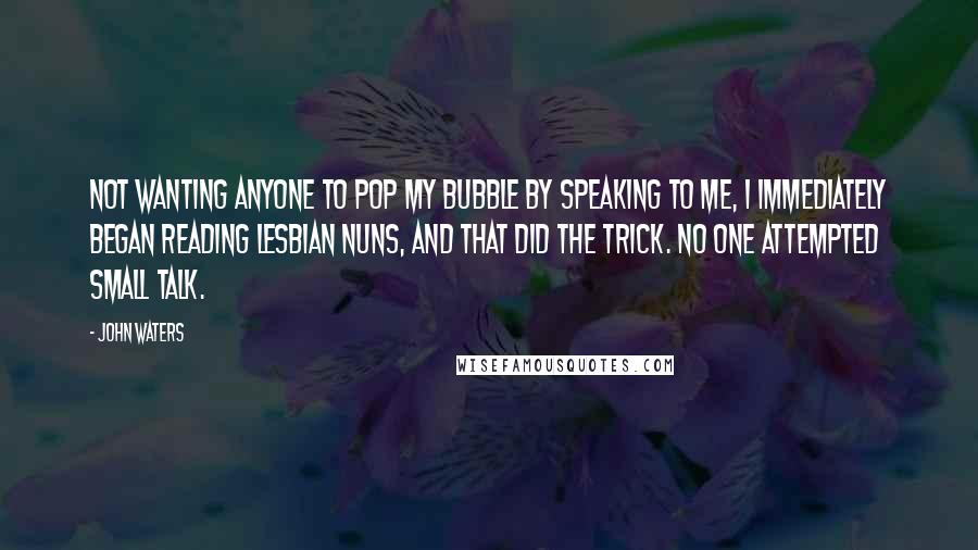 John Waters Quotes: Not wanting anyone to pop my bubble by speaking to me, I immediately began reading Lesbian Nuns, and that did the trick. No one attempted small talk.